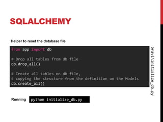 SQLALCHEMY

Helper to reset the database file




                                                            braviinitialize_db.py
from app import db

# Drop all tables from db file
db.drop_all()

# Create all tables on db file,
# copying the structure from the definition on the Models
db.create_all()


Running     python initialize_db.py
 