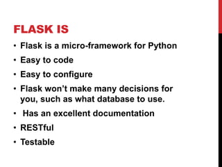 FLASK IS
• Flask is a micro-framework for Python
• Easy to code
• Easy to configure
• Flask won’t make many decisions for
  you, such as what database to use.
• Has an excellent documentation
• RESTful
• Testable
 