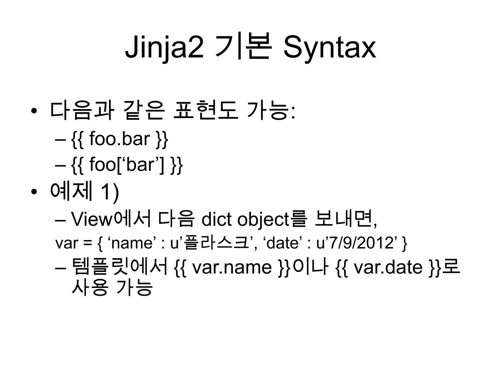 Jinja2 기본 Syntax
• 다음과 같은 표현도 가능:
– {{ foo.bar }}
– {{ foo[„bar‟] }}
• 예제 1)
– View에서 다음 dict object를 보내면,
var = { „name‟ : u‟플라스크‟, „date‟ : u‟7/9/2012‟ }
– 템플릿에서 {{ var.name }}이나 {{ var.date }}로
사용 가능
 