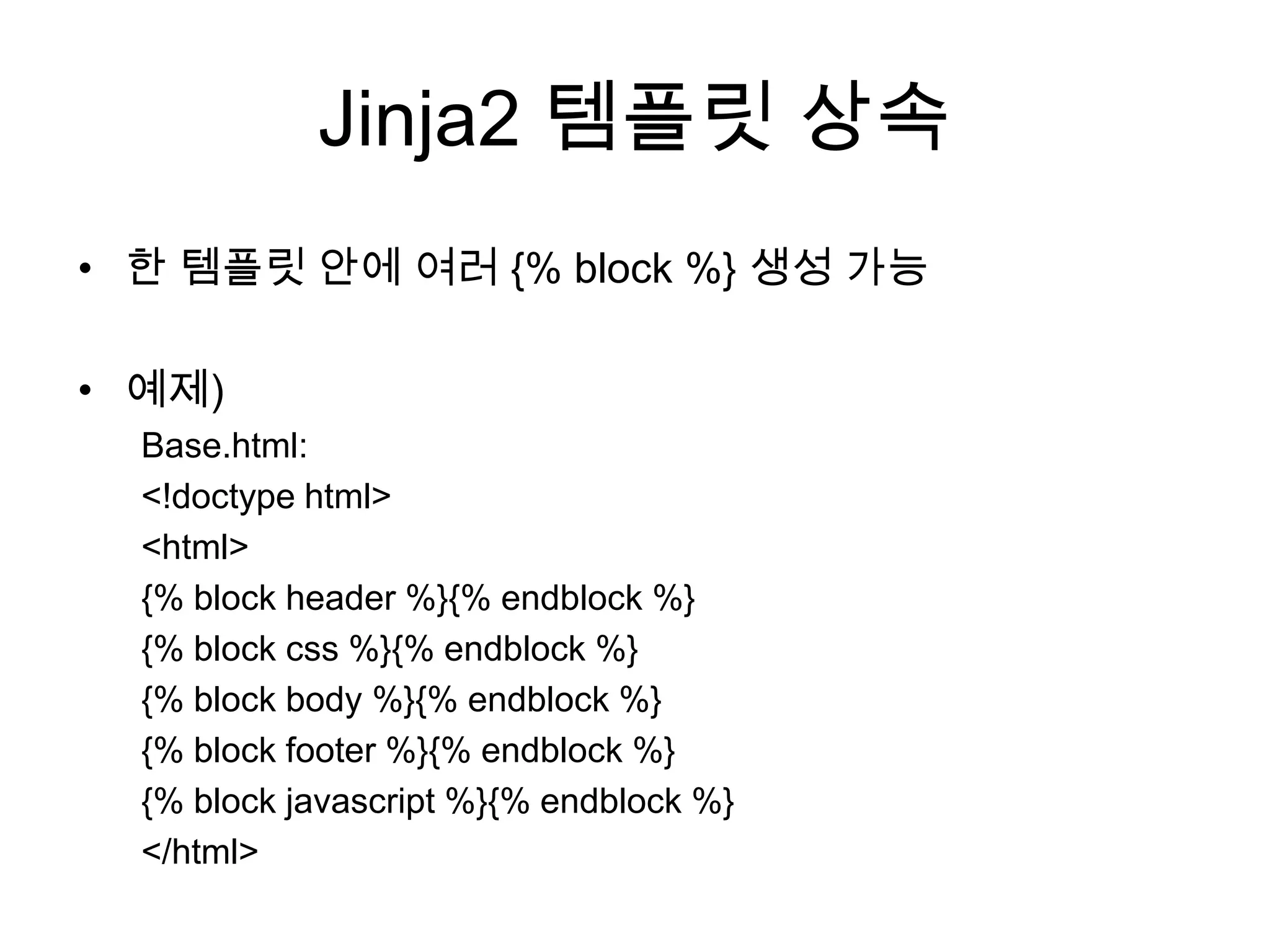 Jinja2 템플릿 상속
• 한 템플릿 안에 여러 {% block %} 생성 가능
• 예제)
Base.html:
<!doctype html>
<html>
{% block header %}{% endblock %}
{% block css %}{% endblock %}
{% block body %}{% endblock %}
{% block footer %}{% endblock %}
{% block javascript %}{% endblock %}
</html>
 