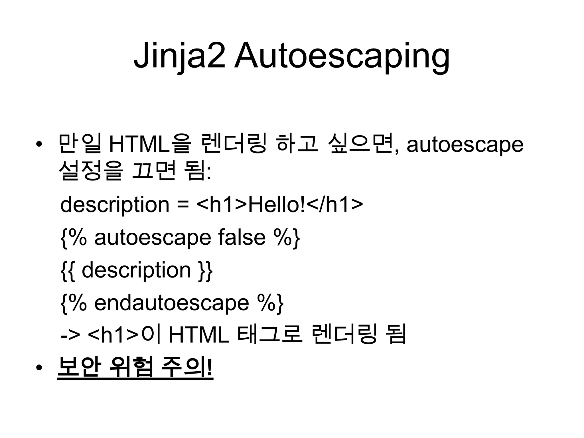 Jinja2 Autoescaping
• 만일 HTML을 렌더링 하고 싶으면, autoescape
설정을 끄면 됨:
description = <h1>Hello!</h1>
{% autoescape false %}
{{ description }}
{% endautoescape %}
-> <h1>이 HTML 태그로 렌더링 됨
• 보안 위험 주의!
 