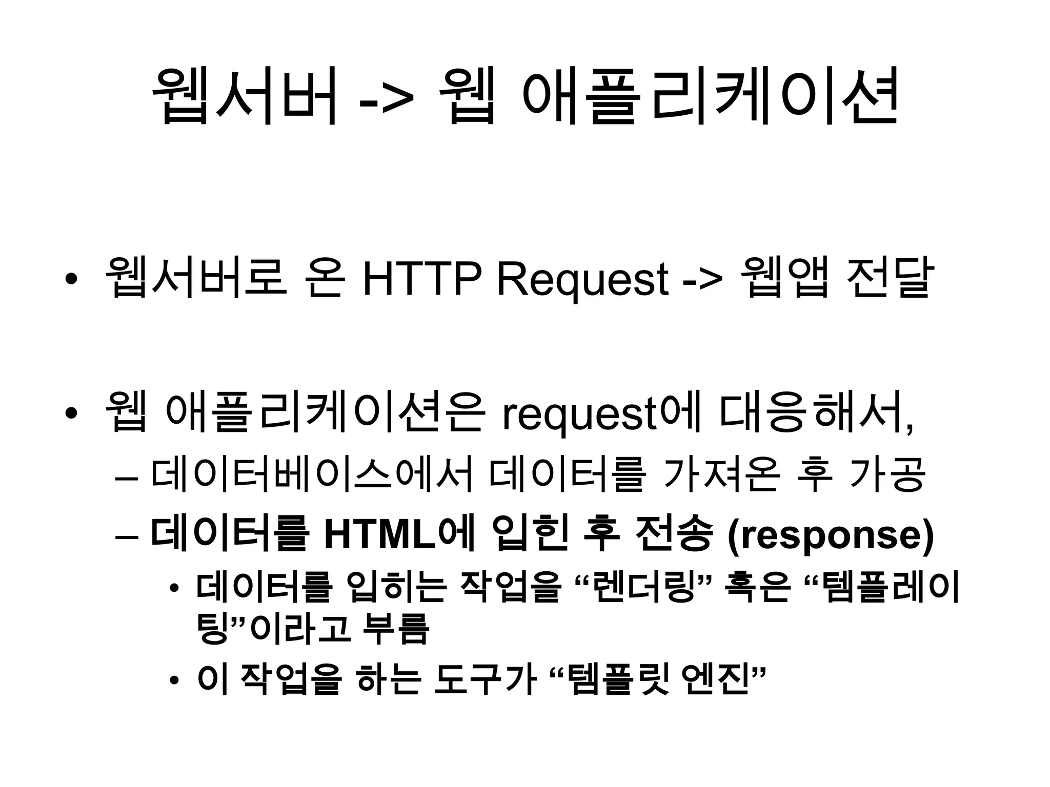 웹서버 -> 웹 애플리케이션
• 웹서버로 온 HTTP Request -> 웹앱 전달
• 웹 애플리케이션은 request에 대응해서,
– 데이터베이스에서 데이터를 가져온 후 가공
– 데이터를 HTML에 입힌 후 전송 (response)
• 데이터를 입히는 작업을 “렌더링” 혹은 “템플레이
팅”이라고 부름
• 이 작업을 하는 도구가 “템플릿 엔진”
 