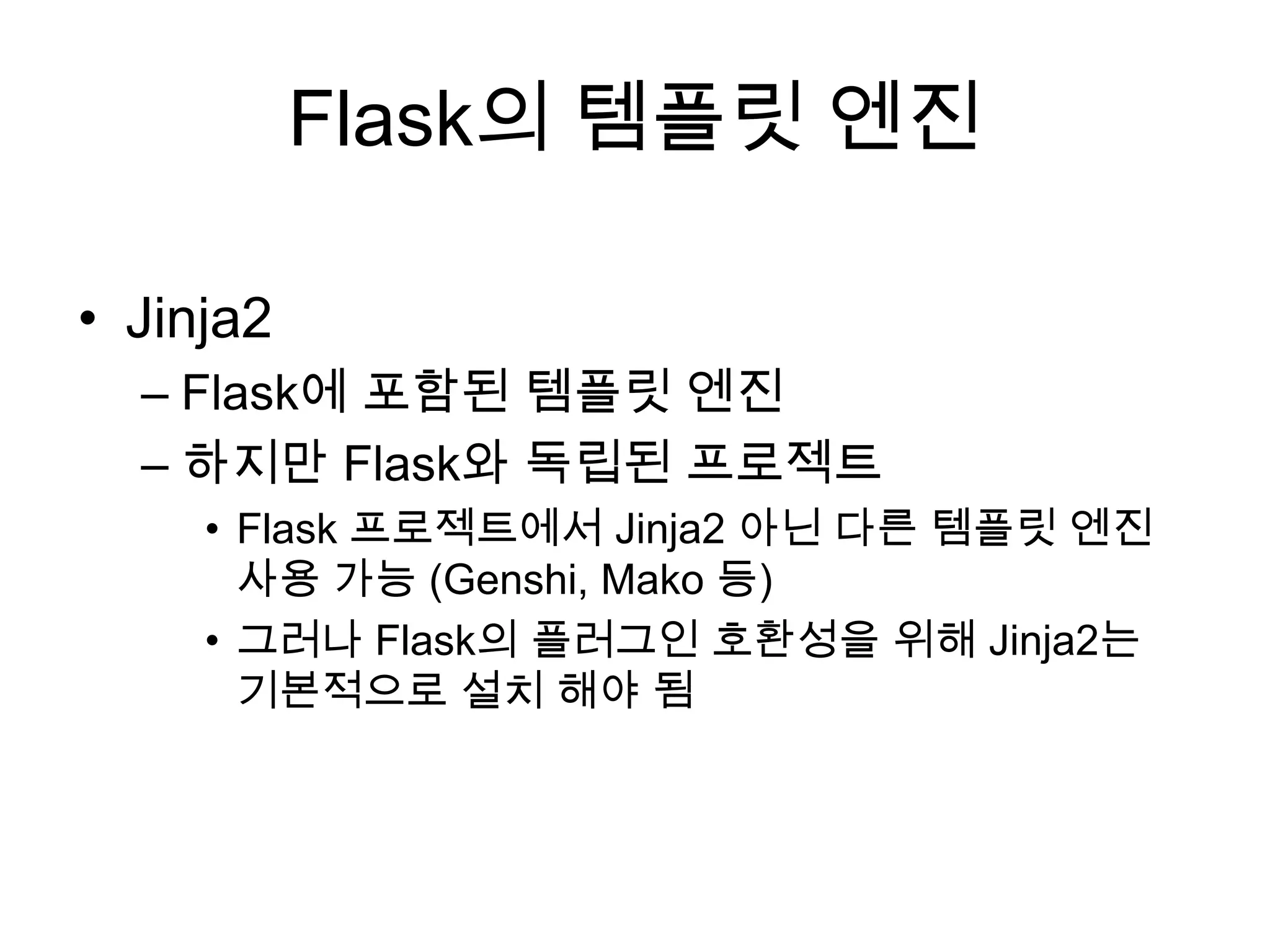 Flask의 템플릿 엔진
• Jinja2
– Flask에 포함된 템플릿 엔진
– 하지만 Flask와 독립된 프로젝트
• Flask 프로젝트에서 Jinja2 아닌 다른 템플릿 엔진
사용 가능 (Genshi, Mako 등)
• 그러나 Flask의 플러그인 호환성을 위해 Jinja2는
기본적으로 설치 해야 됨
 