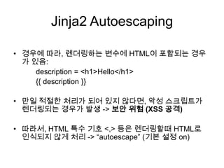 Jinja2 Autoescaping
• 경우에 따라, 렌더링하는 변수에 HTML이 포함되는 경우
가 있음:
description = <h1>Hello</h1>
{{ description }}
• 만일 적절한 처리가 되어 있지 않다면, 악성 스크립트가
렌더링되는 경우가 발생 -> 보안 위험 (XSS 공격)
• 따라서, HTML 특수 기호 <,> 등은 렌더링할때 HTML로
인식되지 않게 처리 -> “autoescape” (기본 설정 on)
 
