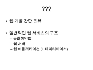 ???
• 웹 개발 간단 리뷰
• 일반적인 웹 서비스의 구조
– 클라이언트
– 웹 서버
– 웹 애플리케이션 (+ 데이터베이스)
 