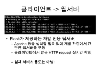 클라이언트 -> 웹서버
• Flask가 제공하는 개발 전용 웹서버
– Apache 등을 설치할 필요 없이 개발 환경에서 간
단한 웹서버를 구동
– 클라이언트에서 받은 HTTP request 실시간 확인
– 실제 서비스 용도는 아님!
 