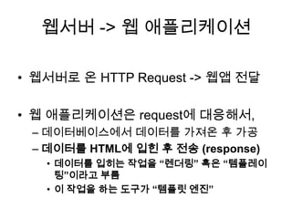 웹서버 -> 웹 애플리케이션
• 웹서버로 온 HTTP Request -> 웹앱 전달
• 웹 애플리케이션은 request에 대응해서,
– 데이터베이스에서 데이터를 가져온 후 가공
– 데이터를 HTML에 입힌 후 전송 (response)
• 데이터를 입히는 작업을 “렌더링” 혹은 “템플레이
팅”이라고 부름
• 이 작업을 하는 도구가 “템플릿 엔진”
 
