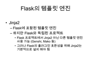 Flask의 템플릿 엔진
• Jinja2
– Flask에 포함된 템플릿 엔진
– 하지만 Flask와 독립된 프로젝트
• Flask 프로젝트에서 Jinja2 아닌 다른 템플릿 엔진
사용 가능 (Genshi, Mako 등)
• 그러나 Flask의 플러그인 호환성을 위해 Jinja2는
기본적으로 설치 해야 됨
 