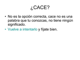 ¿CACE? No es la opción correcta, cace no es una palabra que tu conozcas, no tiene ningún significado. Vuelve a intentarlo  y fíjate bien. 