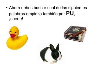 Ahora debes buscar cual de las siguientes palabras empieza también por  PU , ¡suerte! 