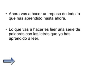 Ahora vas a hacer un repaso de todo lo que has aprendido hasta ahora. Lo que vas a hacer es leer una serie de palabras con las letras que ya has aprendido a leer. 