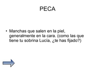 PECA Manchas que salen en la piel, generalmente en la cara. (como las que tiene tu sobrina Lucía, ¿te has fijado?) 