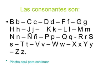Las consonantes son: B b – C c – D d – F f – G g  H h – J j –  K k – L l – M m N n – Ñ ñ – P p – Q q - R r S s – T t – V v – W w – X x Y y – Z z. Pincha aquí para continuar            