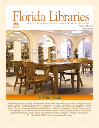 Volume 54, No. 1
                                                                                      Spring 2011




                                  In This Issue
Academic Libraries Moving Ahead with Student Tech Fees • Florida Reads: Saving the Small
Business One Florida Novel at a Time • Libraries in Florida: A Fundamental Snapshot of Their
Value • Patron-Driven Acquisitions and Collection Building Initiatives at UF • Floridiana with a
Twist: Spring 2011 Florida Book Festivals • New Branch Library Emerges from an Innovative
  Library Partnership • “First Steps” Parent/Child Workshops Bring Families to the Library
                     PLUS — FLA 2011 Annual Conference Preview
 