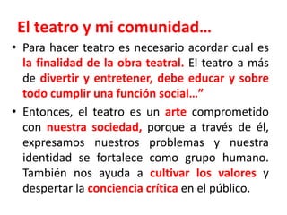 El teatro y mi comunidad…Para hacer teatro es necesario acordar cual es la finalidad de la obra teatral. El teatro a más de divertir y entretener, debe educar y sobre todo cumplir una función social…”Entonces, el teatro es un arte comprometido con nuestra sociedad, porque a través de él, expresamos nuestros problemas y nuestra identidad se fortalece como grupo humano. También nos ayuda a cultivar los valores y despertar la conciencia crítica en el público.