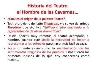 Historia del Teatroel Hombre de las Cavernas…¿Cuál es el origen de la palabra Teatro?Teatro proviene del latín Theatrum,y a su vez del griego Theatronque significa “Edificio o sitio destinado a la representación de obras dramáticas”. Desde épocas muy remotas el teatro acompañó al hombre, cuando éste sintió la necesidad de imitar o representar a los animales para hacer más fácil su caza. Posteriormente sirvió como la manifestación de los sentimientos religiosos de los pueblos. Estos fueron los primeros indicios de lo que hoy conocemos como teatro…