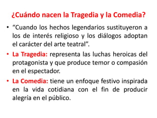 ¿Cuándo nacen la Tragedia y la Comedia?“Cuando los hechos legendarios sustituyeron a los de interés religioso y los diálogos adoptan  el carácter del arte teatral”.La Tragedia: representa las luchas heroicas del protagonista y que produce temor o compasión en el espectador.La Comedia:tiene un enfoque festivo inspirada en la vida cotidiana con el fin de producir alegría en el público.