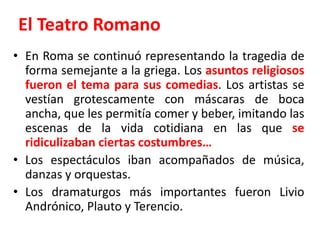 El Teatro RomanoEn Roma se continuó representando la tragedia de forma semejante a la griega. Los asuntos religiosos fueron el tema para sus comedias. Los artistas se vestían grotescamente con máscaras de boca ancha, que les permitía comer y beber, imitando las escenas de la vida cotidiana en las que se ridiculizaban ciertas costumbres…Los espectáculos iban acompañados de música, danzas y orquestas.Los dramaturgos más importantes fueron Livio Andrónico, Plauto y Terencio.