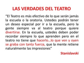 LAS VERDADES DEL TEATRO“El Teatro es más efectivo de lo que serán jamás la escuela o la oratoria. Ustedes podrán tener un deseo especial por ir a la escuela, pero la gente siempre va al teatro porque quiere divertirse. En la escuela, ustedes deben poder recordar siempre lo que aprenden pero en el teatro no tiene que hacerlo…lo que ven y oyen se graba con tanta fuerza, que la mente retiene naturalmente las impresiones”Stanislavski