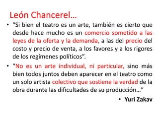 León Chancerel…“Si bien el teatro es un arte, también es cierto que desde hace mucho es un comercio sometido a las leyes de la oferta y la demanda, a las del precio del costo y precio de venta, a los favores y a los rigores de los regímenes políticos”.“No es un arte individual, ni particular, sino más bien todos juntos deben aparecer en el teatro como un solo artista colectivo que sostiene la verdad de la obra durante las dificultades de su producción…”Yuri Zakav
