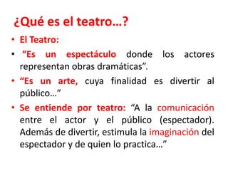 ¿Qué es el teatro…?El Teatro:“Es un espectáculo donde los actores representan obras dramáticas”.“Es un arte, cuya finalidad es divertir al público…”Se entiende por teatro:“A la comunicación entre el actor y el público (espectador). Además de divertir, estimula la imaginación del espectador y de quien lo practica…”