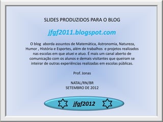 SLIDES PRODUZIDOS PARA O BLOG

             jfgf2011.blogspot.com
  O blog aborda assuntos de Matemática, Astronomia, Natureza,
Humor , História e Esportes, além de trabalhos e projetos realizados
    nas escolas em que atuei e atuo. É mais um canal aberto de
  comunicação com os alunos e demais visitantes que queiram se
   inteirar de outras experiências realizadas em escolas públicas.

                            Prof. Jonas

                           NATAL/RN/BR
                        SETEMBRO DE 2012



                            jfgf2012
 