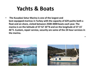 Yachts & Boats
• The Kusadasi Setur Marina is one of the largest and
best equipped marinas in Turkey with the capacity of 629 yachts both a
float and on shore, visited between 2500-3000 boats each year. The
marina is on the latitude of 37 52' 20''N and on the longitude of 27 15'
46''E. Custom, repair service, security are some of the 24 hour services in
the marina.
•
 