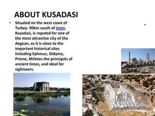 ABOUT KUSADASI
• Situated on the west coast of
Turkey- 90km south of Izmir,
Kusadasi, is reputed for one of
the most attractive city of the
Aegean, as it is close to the
important historical sites
including Ephesus, Didyma,
Priene, Miletos-the principals of
ancient times, and ideal for
sightseers.
•
 