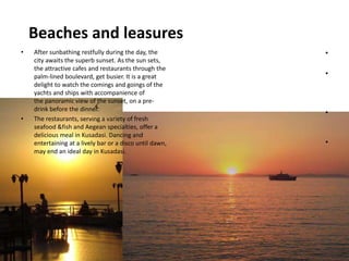 Beaches and leasures
•
•
•
•
• After sunbathing restfully during the day, the
city awaits the superb sunset. As the sun sets,
the attractive cafes and restaurants through the
palm-lined boulevard, get busier. It is a great
delight to watch the comings and goings of the
yachts and ships with accompanience of
the panoramic view of the sunset, on a pre-
drink before the dinner.
• The restaurants, serving a variety of fresh
seafood &fish and Aegean specialties, offer a
delicious meal in Kusadasi. Dancing and
entertaining at a lively bar or a disco until dawn,
may end an ideal day in Kusadasi.
 