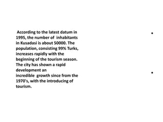 According to the latest datum in
1995, the number of inhabitants
in Kusadasi is about 50000. The
population, consisting 99% Turks,
increases rapidly with the
beginning of the tourism season.
The city has shown a rapid
development an
incredible growth since from the
1970's, with the introducing of
tourism.
•
•
 