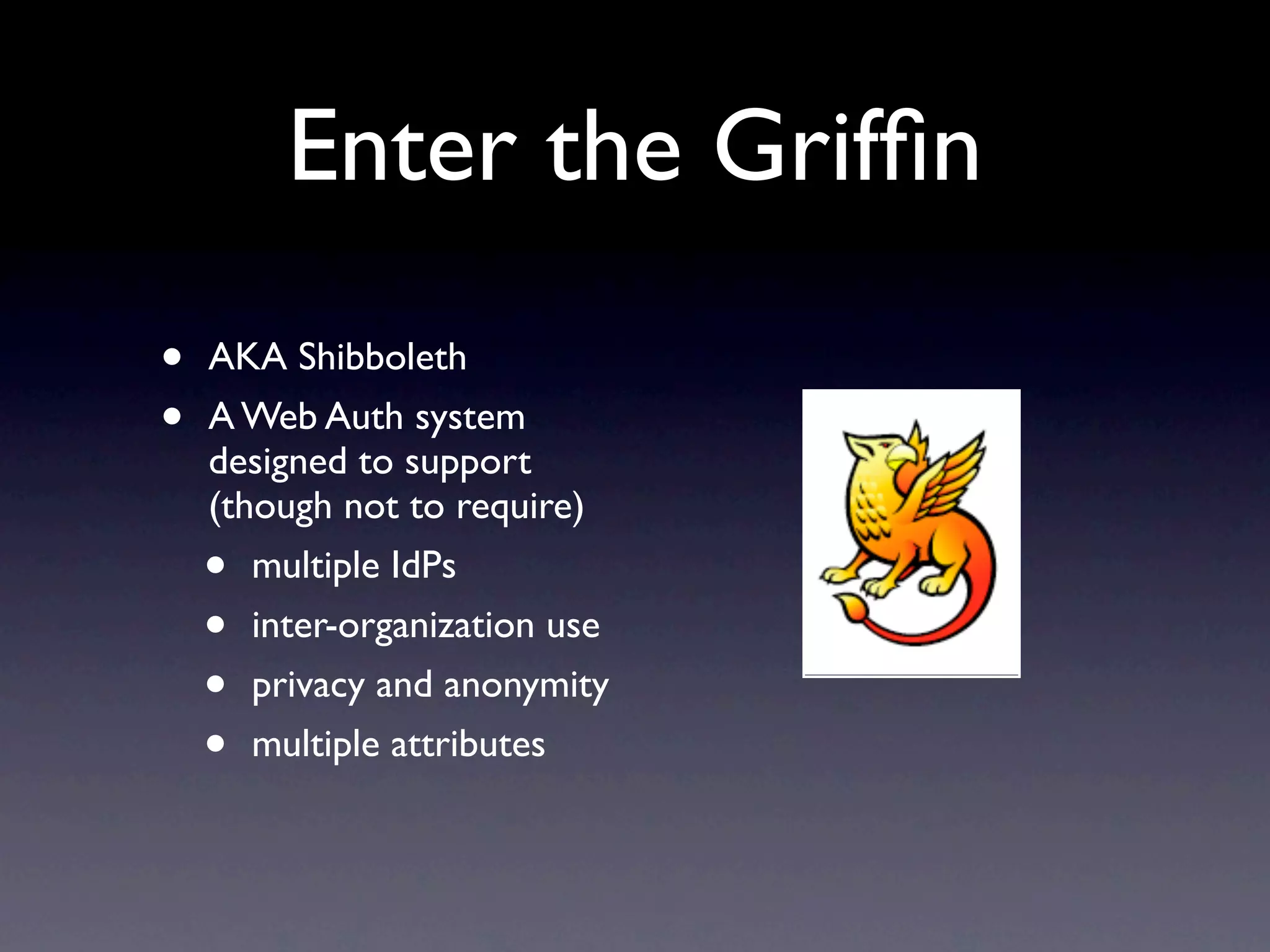Enter the Grifﬁn
•   AKA Shibboleth
•   A Web Auth system
    designed to support
    (though not to require)
    •  multiple IdPs
    •  inter-organization use
    •  privacy and anonymity
    •  multiple attributes
 