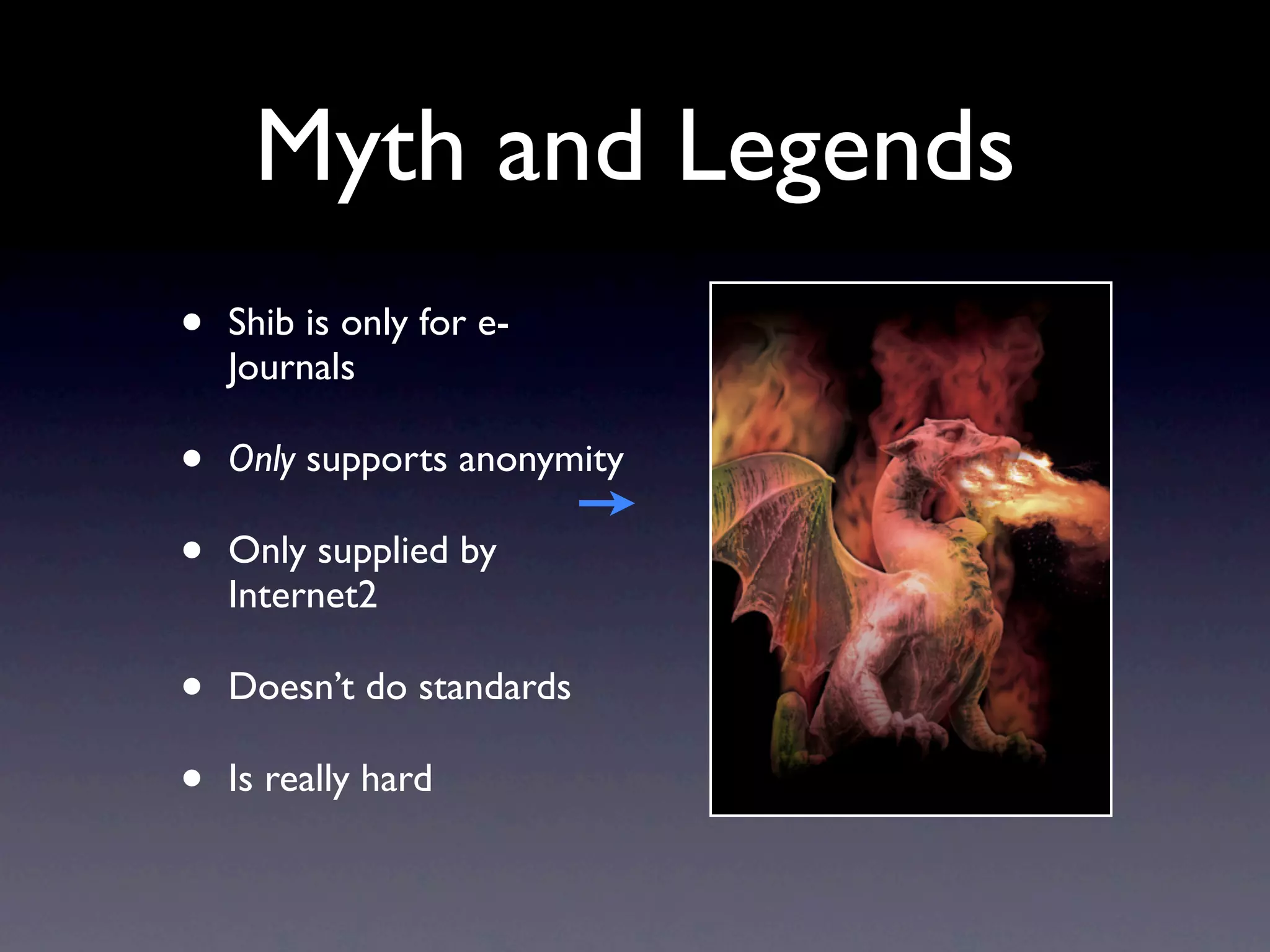 Myth and Legends
•   Shib is only for e-
    Journals

•   Only supports anonymity

•   Only supplied by
    Internet2

•   Doesn’t do standards

•   Is really hard
 