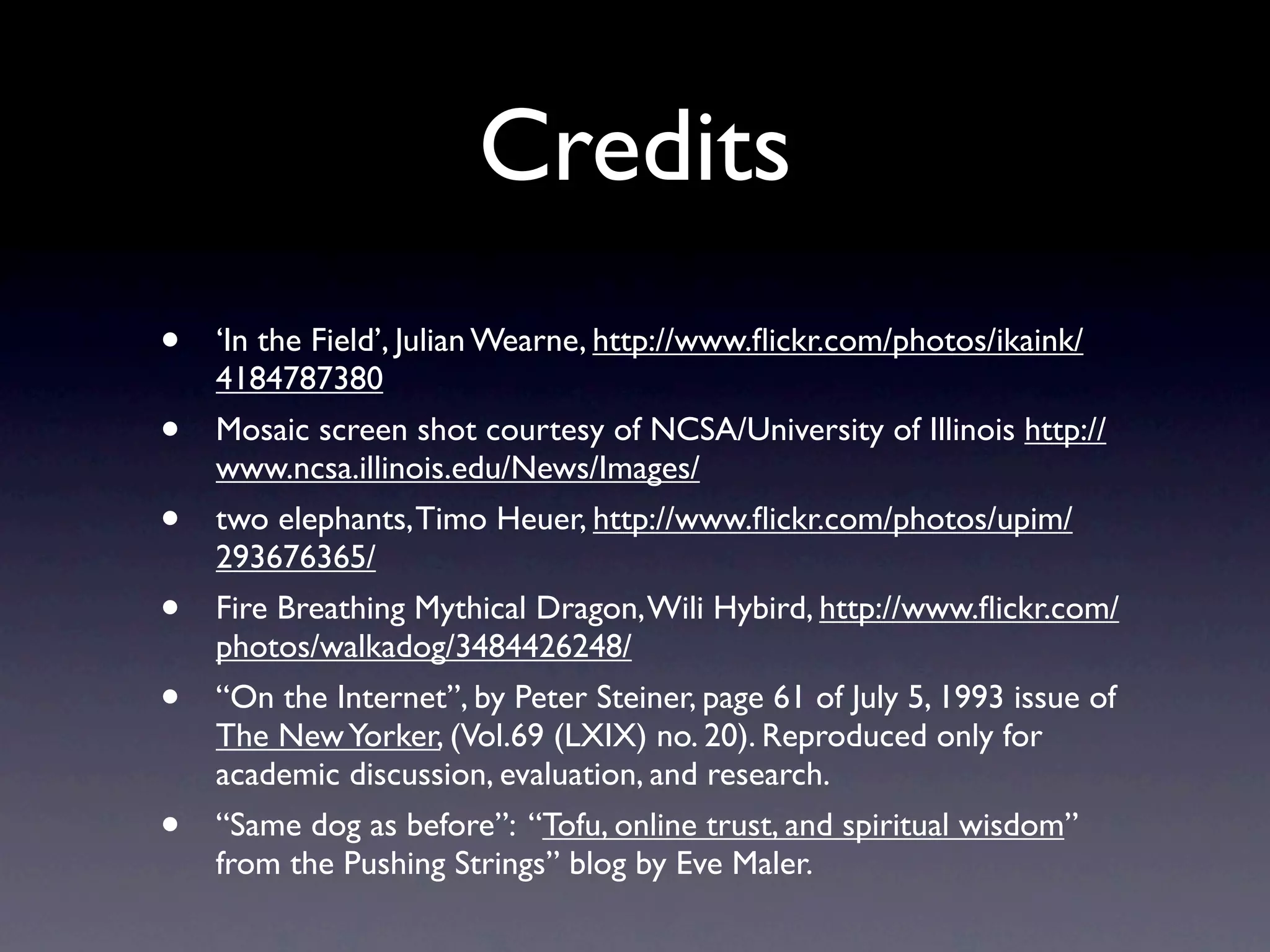 Credits
•   ‘In the Field’, Julian Wearne, http://www.ﬂickr.com/photos/ikaink/
    4184787380
•   Mosaic screen shot courtesy of NCSA/University of Illinois http://
    www.ncsa.illinois.edu/News/Images/
•   two elephants, Timo Heuer, http://www.ﬂickr.com/photos/upim/
    293676365/
•   Fire Breathing Mythical Dragon, Wili Hybird, http://www.ﬂickr.com/
    photos/walkadog/3484426248/
•   “On the Internet”, by Peter Steiner, page 61 of July 5, 1993 issue of
    The New Yorker, (Vol.69 (LXIX) no. 20). Reproduced only for
    academic discussion, evaluation, and research.
•   “Same dog as before”: “Tofu, online trust, and spiritual wisdom”
    from the Pushing Strings” blog by Eve Maler.
 