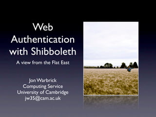 Web
Authentication
with Shibboleth
 A view from the Flat East


      Jon Warbrick
   Computing Service
 University of Cambridge
    jw35@cam.ac.uk
 
