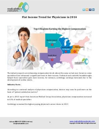 Call now 888-357-3226 (Toll Free)
info@medicalbillers.com
www.medicalbillersandcoders.com
Copyright ©-2014 MBC. All Rights Reserved1
Flat Income Trend for Physicians in 2014
The industry experts are witnessing compensation levels almost the same as last year; however, some
specialties have witnessed a significant boost in their income. Technical and scientific breakthroughs
helped these specialties gain more income, for instance, cardiology earnings increased due to the
development of cardiac stents.
Industry Facts :
According to a national analysis of physicians compensation, doctors may soon be paid more on the
basis of “patient satisfaction metrics”
As per a 2013 report from American Medical Group Association, physicians compensation increased
in 61% of medical specialties
Cardiology remained the highest paying physician’s career choice in 2013
 