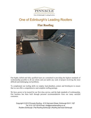 One of Edinburgh's Leading Roofers
                                    Flat Roofing




Our highly skilled and fully qualified team are committed to providing the highest standards of
workmanship possible to all our clients and can tackle any scale of project involving the most
difficult and challenging roof problems.

To complement our roofing skills we employ lead plumbers, joiners and bricklayers to ensure
that we can offer a comprehensive and complete roofing package.

We have grown to be trusted for our first class service, and the high standards of workmanship,
Our business has been built through personal recommendations from our many satisfied
customers.


       Copyright © 2012 Pinnacle Roofing - 6/10 Hermand Street, Edinburgh EH11 1QT
                    Tel: 0131 337 0518 Email: info@pinnacleroofing.co.uk
          Roofers Edinburgh | Flat Roofing Edinburgh | Roofing Services Edinburgh
 