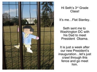 Hi Seth’s 3 rd  Grade Class! It’s me…Flat Stanley. Seth sent me to  Washington DC with his Dad to meet President  Obama. It is just a week after our new President’s inauguration…let’s just crawl through this fence and go meet him. 