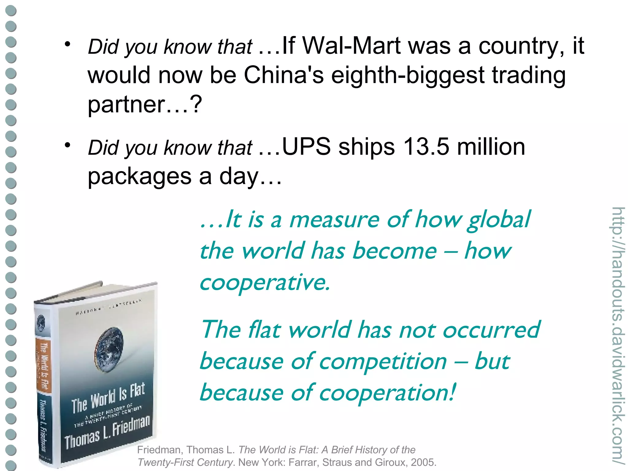 Did you know that   …If Wal-Mart was a country, it would now be China's eighth-biggest trading partner…? Did you know that   …UPS ships 13.5 million packages a day…  which means that at any given moment, 2% of the world's GDP is in the back of a UPS delivery truck? Friedman, Thomas L.  The World is Flat: A Brief History of the Twenty-First Century . New York: Farrar, Straus and Giroux, 2005. … It is a measure of how global the world has become – how cooperative. The flat world has not occurred because of competition – but because of cooperation! 