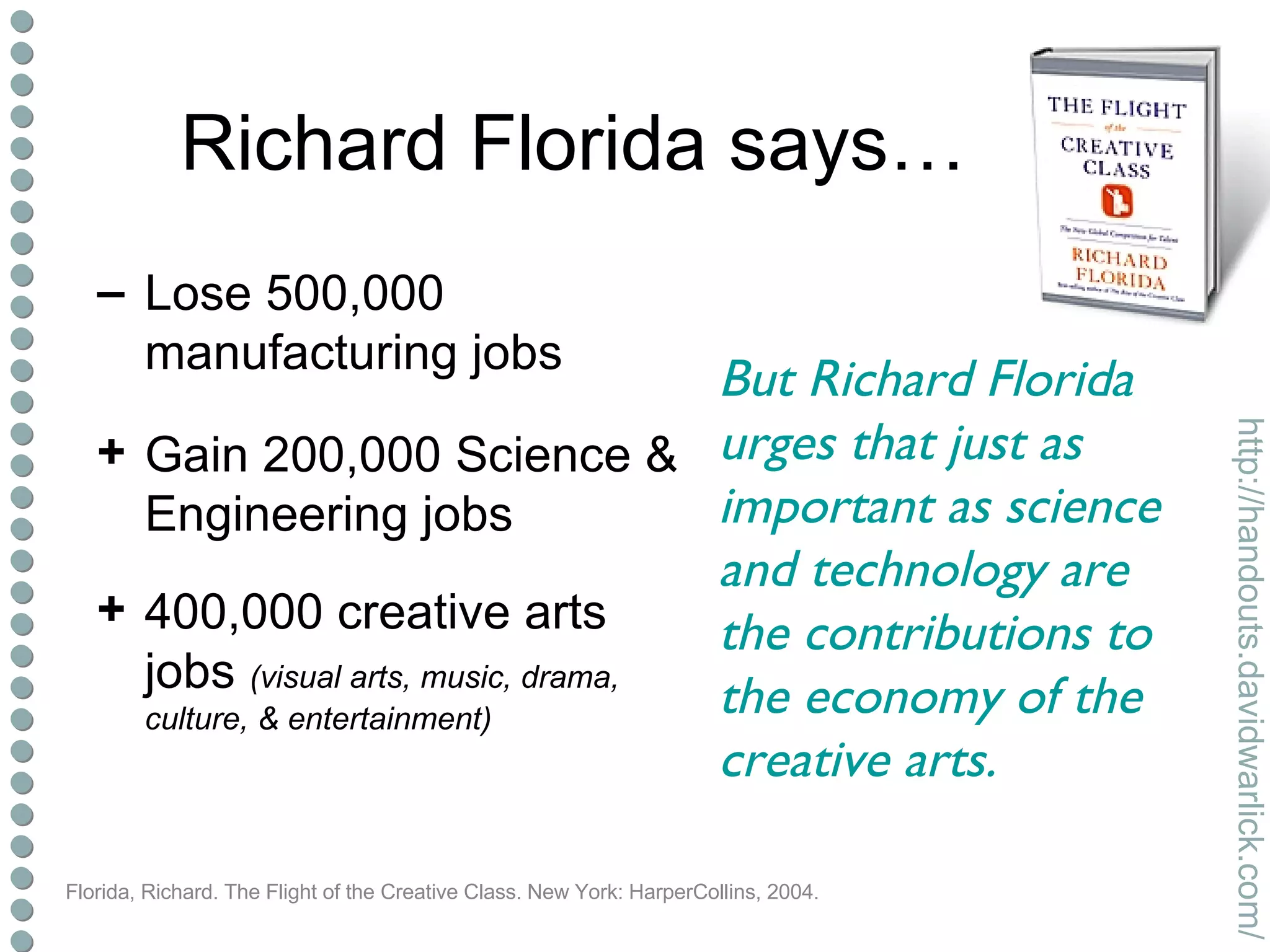 Richard Florida says…  Lose 500,000 manufacturing jobs Gain 200,000 Science & Engineering jobs 400,000 creative arts jobs  (visual arts, music, drama, culture, & entertainment) Florida, Richard. The Flight of the Creative Class. New York: HarperCollins, 2004. But Richard Florida urges that just as important as science and technology are the contributions to the economy of the creative arts. 