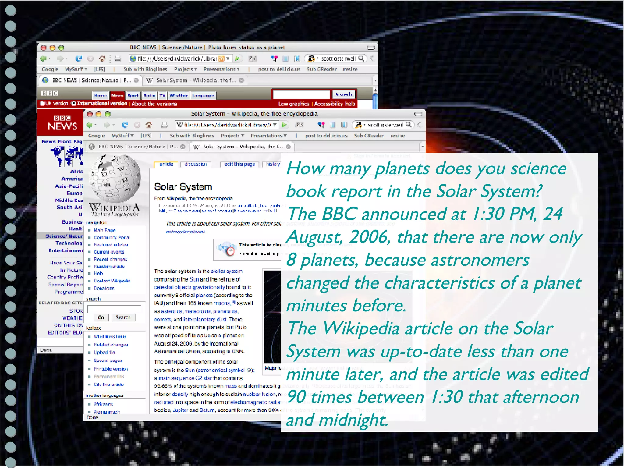 Science/Astronomy How many planets does you science book report in the Solar System?  The BBC announced at 1:30 PM, 24 August, 2006, that there are now only 8 planets, because astronomers changed the characteristics of a planet minutes before.  The Wikipedia article on the Solar System was up-to-date less than one minute later, and the article was edited 90 times between 1:30 that afternoon and midnight. 