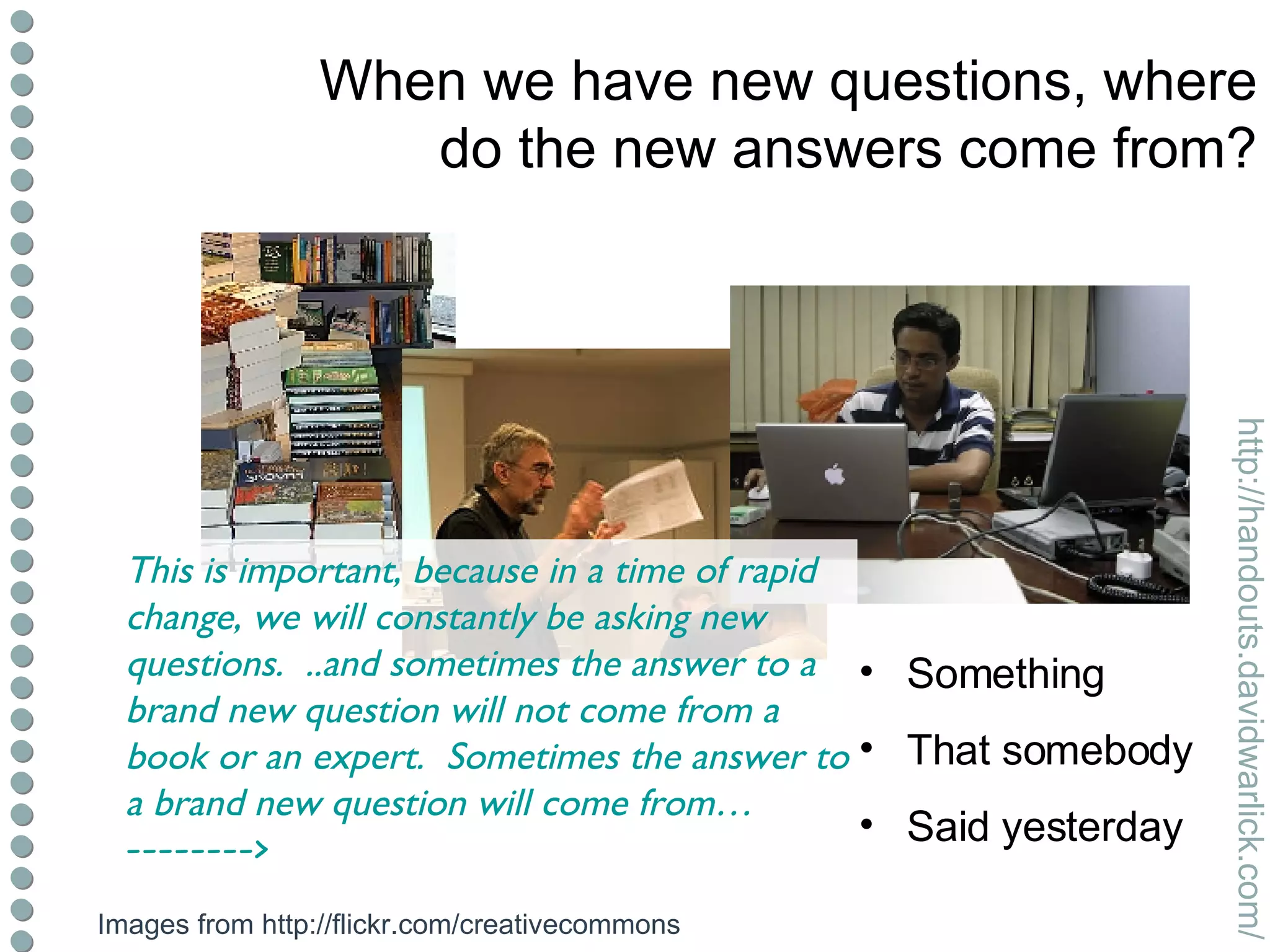 When we have new questions, where do the new answers come from? Something That somebody Said yesterday Images from http://flickr.com/creativecommons This is important, because in a time of rapid change, we will constantly be asking new questions.  ..and sometimes the answer to a brand new question will not come from a book or an expert.  Sometimes the answer to a brand new question will come from…  --------> 