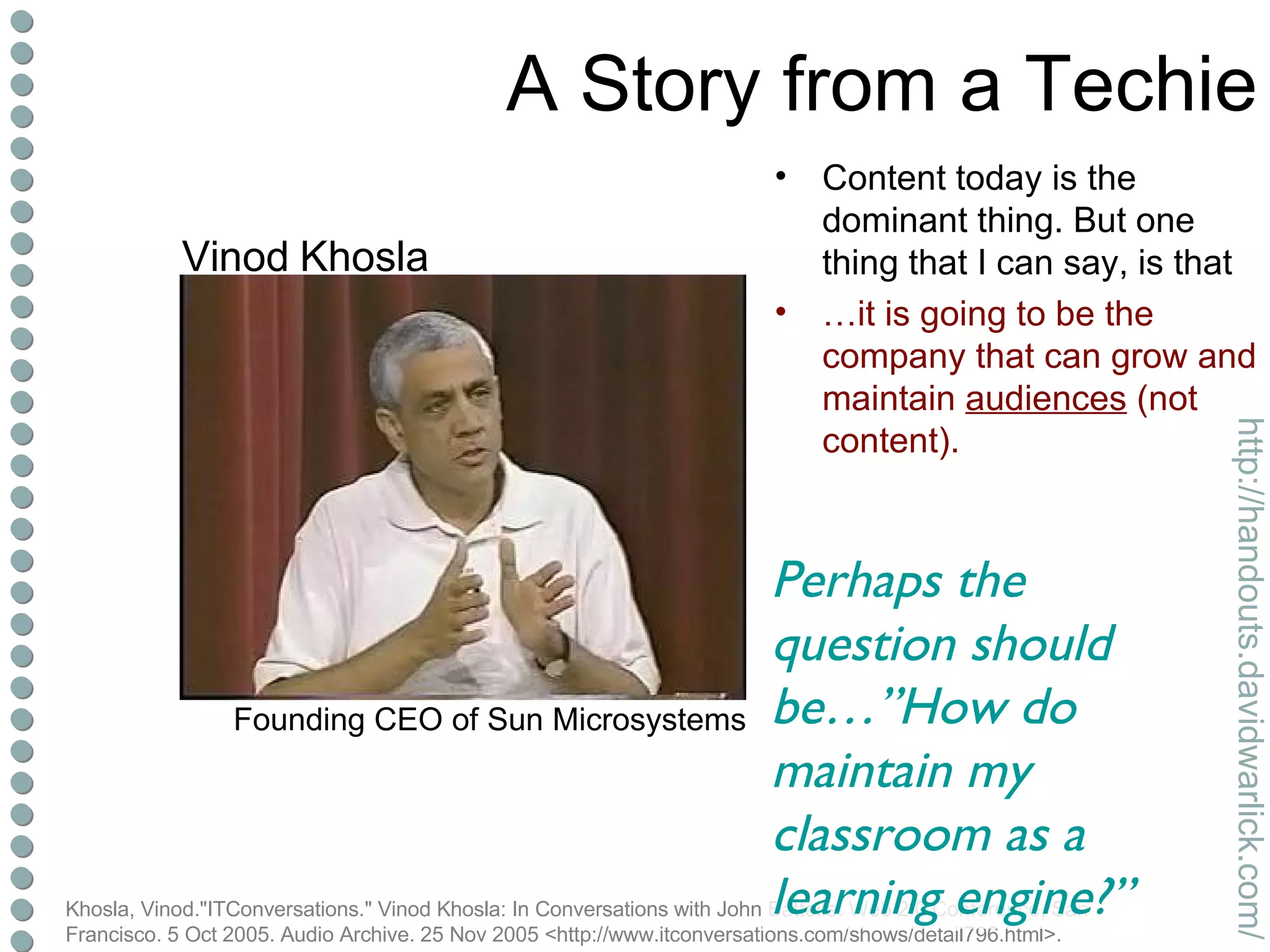 A Story from a Techie Content today is the dominant thing. But one thing that I can say, is that … it is going to be the company that can grow and maintain  audiences  (not content). Khosla, Vinod."ITConversations." Vinod Khosla: In Conversations with John Battelle. Web 2.0 Conference, San Francisco. 5 Oct 2005. Audio Archive. 25 Nov 2005 <http://www.itconversations.com/shows/detail796.html>. Perhaps the question should be…”How do maintain my classroom as a learning engine?” Vinod Khosla Founding CEO of Sun Microsystems 
