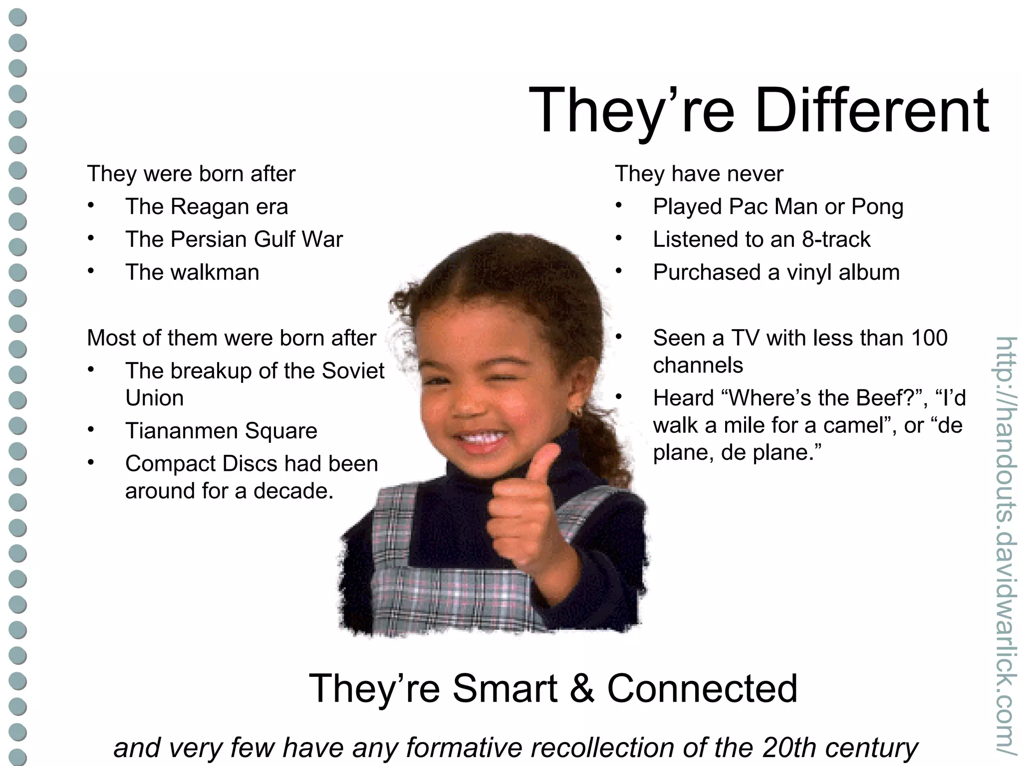 They’re Different They were born after The Reagan era The Persian Gulf War The walkman Most of them were born after The breakup of the Soviet Union Tiananmen Square Compact Discs had been around for a decade. They have never Played Pac Man or Pong Listened to an 8-track Purchased a vinyl album Seen a TV with less than 100 channels Heard “Where’s the Beef?”, “I’d walk a mile for a camel”, or “de plane, de plane.” They’re Smart & Connected and very few have any formative recollection of the 20th century 