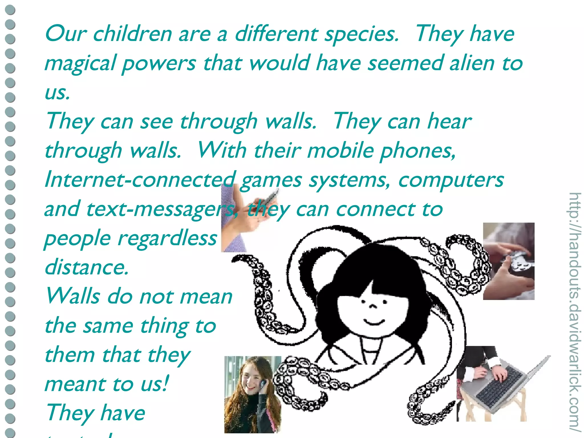 Our children are a different species.  They have magical powers that would have seemed alien to us. They can see through walls.  They can hear through walls.  With their mobile phones, Internet-connected games systems, computers and text-messagers, they can connect to  people regardless distance. Walls do not mean the same thing to them that they meant to us! They have  tentacles. 