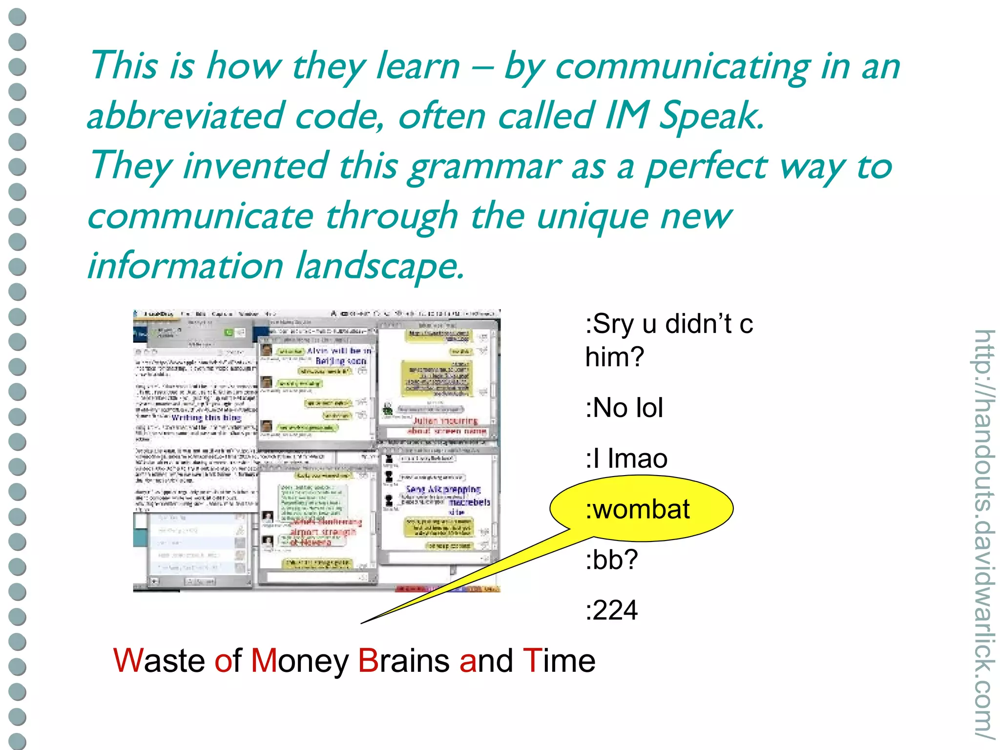 :Sry u didn’t c him? :No lol :I lmao :wombat :bb? :224 W aste  o f  M oney  B rains  a nd  T ime This is how they learn – by communicating in an abbreviated code, often called IM Speak. They invented this grammar as a perfect way to communicate through the unique new information landscape. 