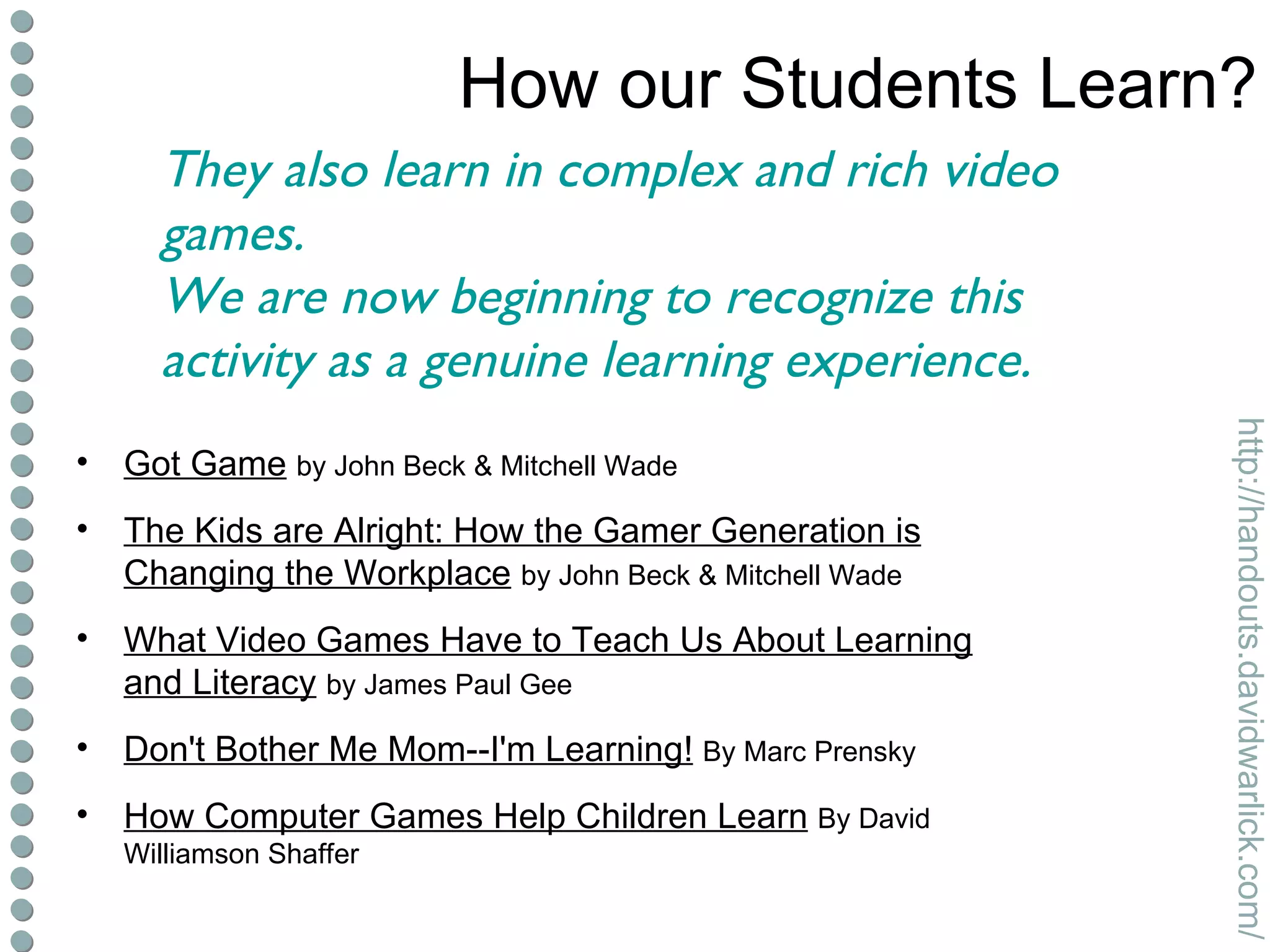 How our Students Learn? Got Game   by John Beck & Mitchell Wade The Kids are Alright: How the Gamer Generation is Changing the Workplace   by John Beck & Mitchell Wade What Video Games Have to Teach Us About Learning and Literacy   by James Paul Gee Don't Bother Me Mom--I'm Learning!   By Marc Prensky How Computer Games Help Children Learn   By David Williamson Shaffer They also learn in complex and rich video games. We are now beginning to recognize this activity as a genuine learning experience. 
