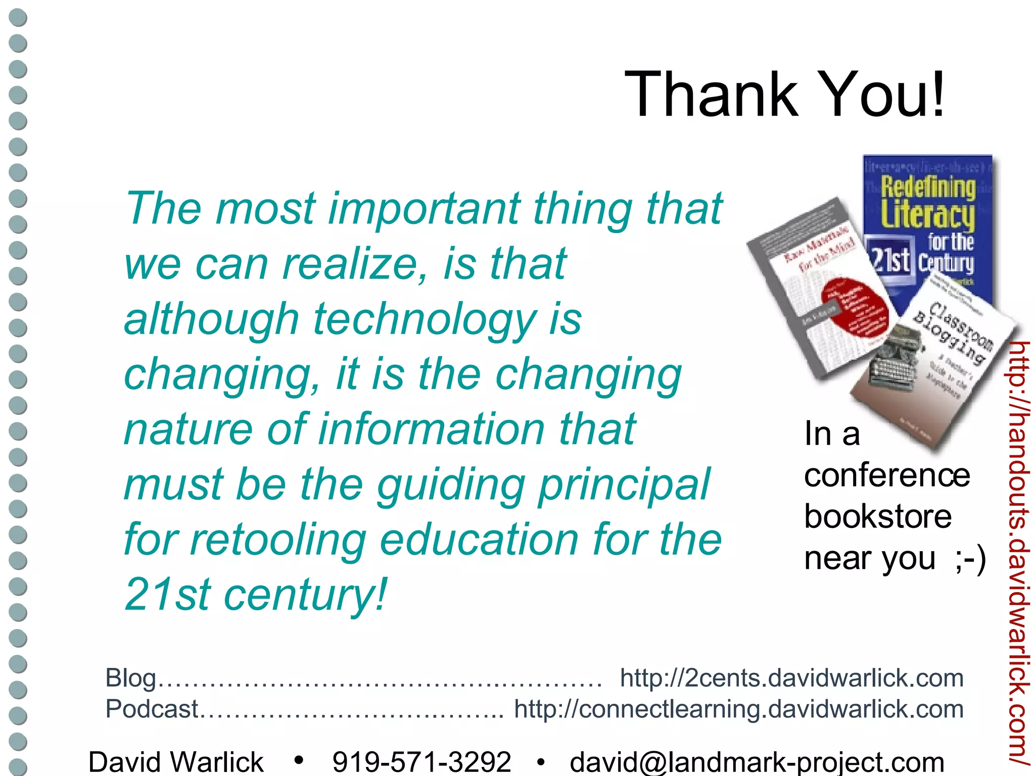 Thank You! David Warlick   •  919-571-3292  •  [email_address] http://2cents.davidwarlick.com http://connectlearning.davidwarlick.com Blog………………………………….………… Podcast……………………….…….. http://handouts.davidwarlick.com/ In a conference bookstore near you  ;-) The most important thing that we can realize, is that although technology is changing, it is the changing nature of information that must be the guiding principal for retooling education for the 21st century! 