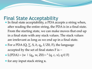 Final State Acceptability 
● In final state acceptability, a PDA accepts a string when,
after reading the entire string, the PDA is in a final state.
From the starting state, we can make moves that end up
in a final state with any stack values. The stack values
are irrelevant as long as we end up in a final state.
● For a PDA (Q, ∑, S, δ, q0, I/Z0, F), the language
accepted by the set of final states F is −
● L(PDA) = {w | (q0, w, Z0) ⊢* (q, ε, x), q ∈ F}
● for any input stack string x.
 