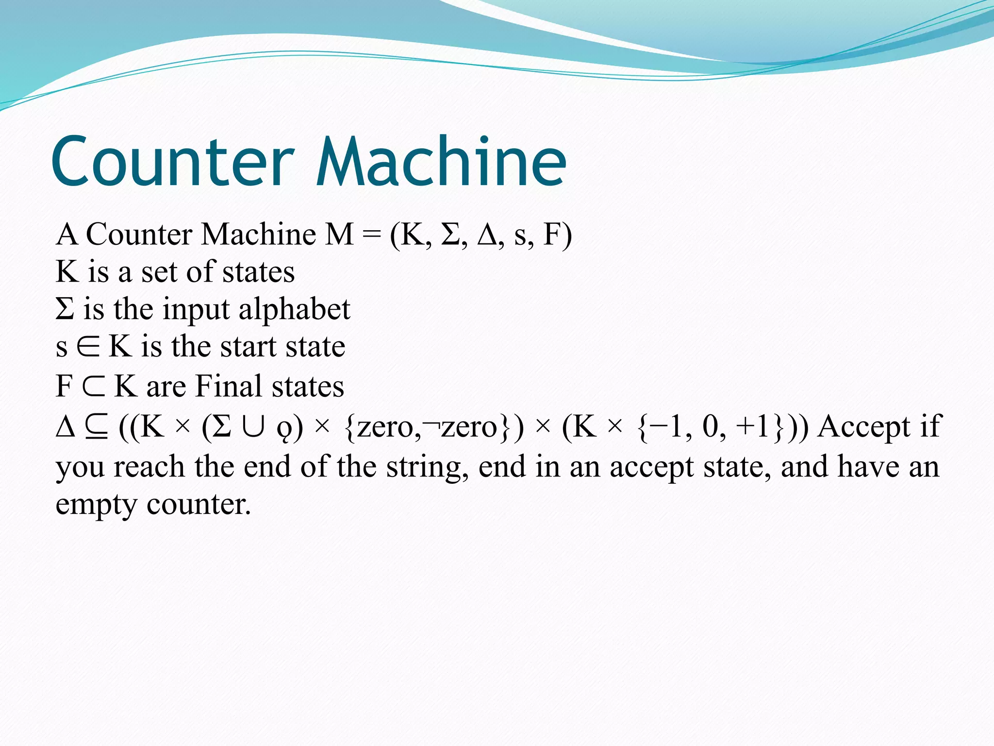 Counter Machine
A Counter Machine M = (K, Σ, ∆, s, F)
K is a set of states
Σ is the input alphabet
s ∈ K is the start state
F ⊂ K are Final states
∆ ⊆ ((K × (Σ ∪ ǫ) × {zero,¬zero}) × (K × {−1, 0, +1})) Accept if
you reach the end of the string, end in an accept state, and have an
empty counter.
 