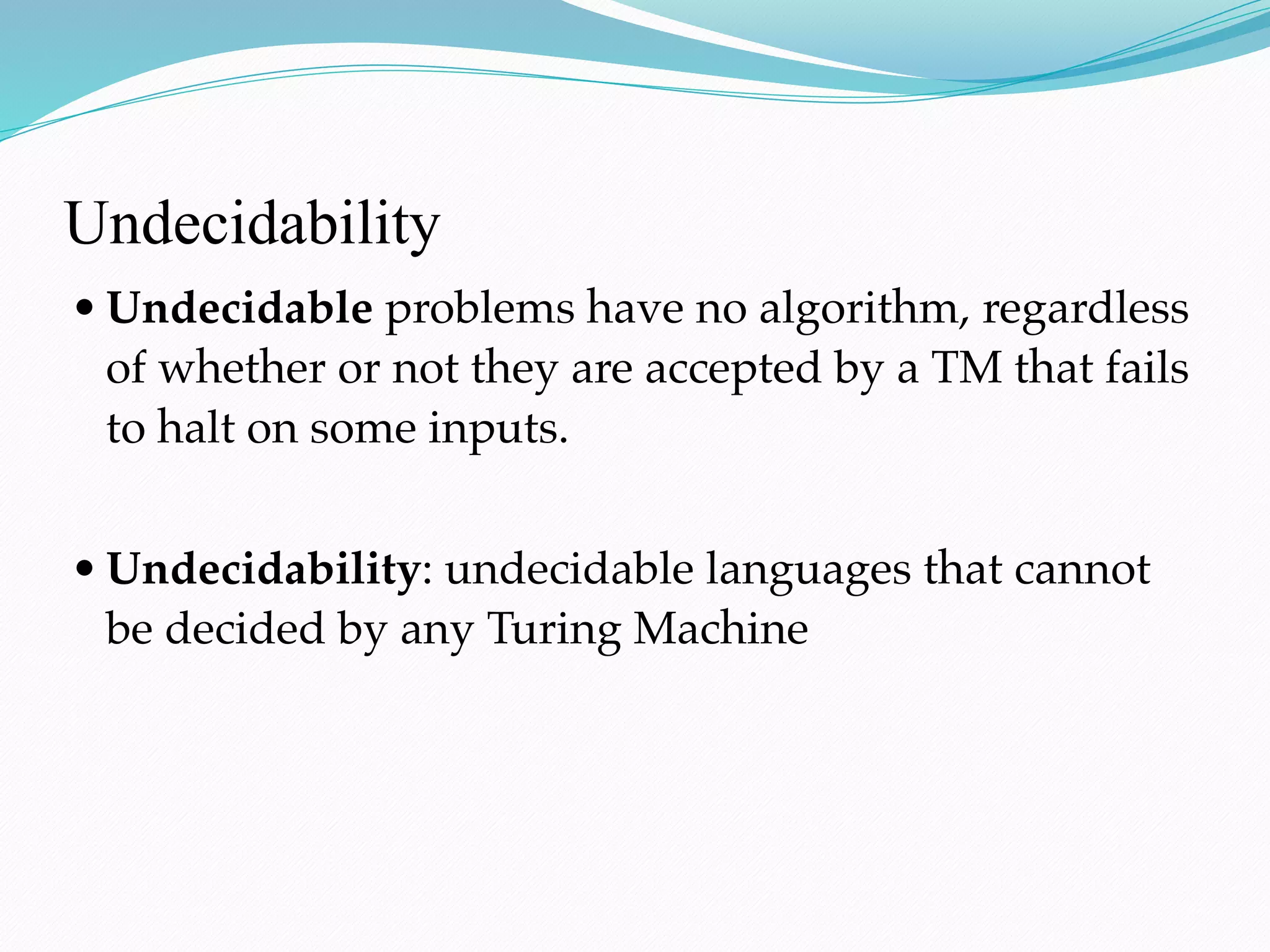 Undecidability
• Undecidable problems have no algorithm, regardless
of whether or not they are accepted by a TM that fails
to halt on some inputs.
• Undecidability: undecidable languages that cannot
be decided by any Turing Machine
 